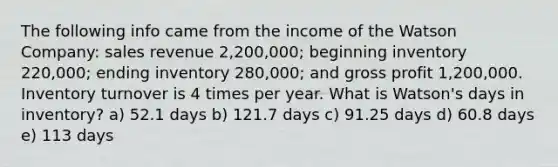 The following info came from the income of the Watson Company: sales revenue 2,200,000; beginning inventory 220,000; ending inventory 280,000; and gross profit 1,200,000. Inventory turnover is 4 times per year. What is Watson's days in inventory? a) 52.1 days b) 121.7 days c) 91.25 days d) 60.8 days e) 113 days