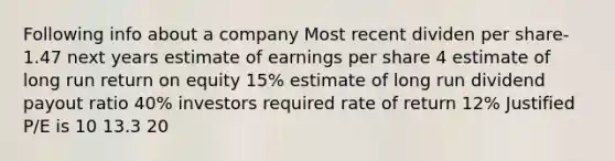 Following info about a company Most recent dividen per share- 1.47 next years estimate of earnings per share 4 estimate of long run return on equity 15% estimate of long run dividend payout ratio 40% investors required rate of return 12% Justified P/E is 10 13.3 20