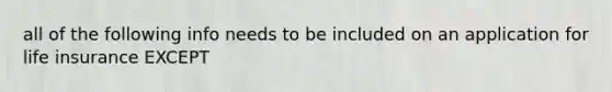 all of the following info needs to be included on an application for life insurance EXCEPT