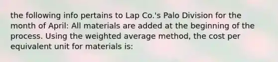 the following info pertains to Lap Co.'s Palo Division for the month of April: All materials are added at the beginning of the process. Using the weighted average method, the cost per equivalent unit for materials is: