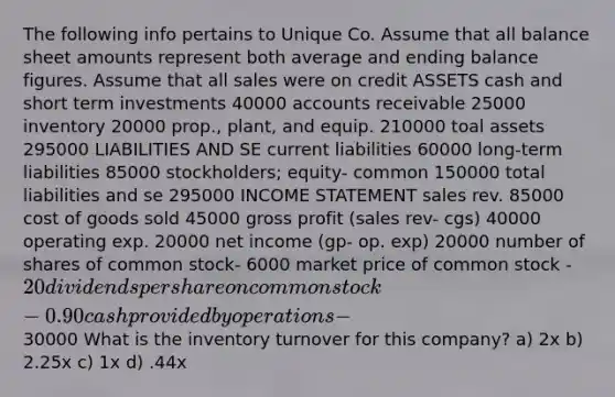 The following info pertains to Unique Co. Assume that all balance sheet amounts represent both average and ending balance figures. Assume that all sales were on credit ASSETS cash and short term investments 40000 accounts receivable 25000 inventory 20000 prop., plant, and equip. 210000 toal assets 295000 LIABILITIES AND SE current liabilities 60000 long-term liabilities 85000 stockholders; equity- common 150000 total liabilities and se 295000 INCOME STATEMENT sales rev. 85000 cost of goods sold 45000 gross profit (sales rev- cgs) 40000 operating exp. 20000 net income (gp- op. exp) 20000 number of shares of common stock- 6000 market price of common stock - 20 dividends per share on common stock- 0.90 cash provided by operations-30000 What is the inventory turnover for this company? a) 2x b) 2.25x c) 1x d) .44x