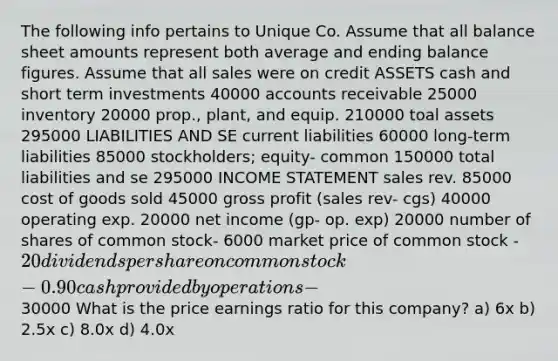 The following info pertains to Unique Co. Assume that all balance sheet amounts represent both average and ending balance figures. Assume that all sales were on credit ASSETS cash and short term investments 40000 accounts receivable 25000 inventory 20000 prop., plant, and equip. 210000 toal assets 295000 LIABILITIES AND SE current liabilities 60000 long-term liabilities 85000 stockholders; equity- common 150000 total liabilities and se 295000 INCOME STATEMENT sales rev. 85000 cost of goods sold 45000 gross profit (sales rev- cgs) 40000 operating exp. 20000 net income (gp- op. exp) 20000 number of shares of common stock- 6000 market price of common stock - 20 dividends per share on common stock- 0.90 cash provided by operations-30000 What is the price earnings ratio for this company? a) 6x b) 2.5x c) 8.0x d) 4.0x