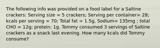 The following info was provided on a food label for a Saltine crackers: Serving size = 5 crackers; Serving per container= 28; kcals per serving = 70; Total fat = 1.5g, Sodium= 135mg ; total CHO = 12g; protein: 1g. Tommy consumed 3 servings of Saltine crackers as a snack last evening. How many kcals did Tommy consume?