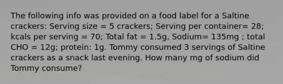 The following info was provided on a food label for a Saltine crackers: Serving size = 5 crackers; Serving per container= 28; kcals per serving = 70; Total fat = 1.5g, Sodium= 135mg ; total CHO = 12g; protein: 1g. Tommy consumed 3 servings of Saltine crackers as a snack last evening. How many mg of sodium did Tommy consume?