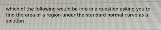 which of the following would be info in a question asking you to find the area of a region under the standard normal curve as a solution