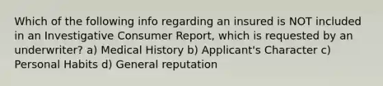 Which of the following info regarding an insured is NOT included in an Investigative Consumer Report, which is requested by an underwriter? a) Medical History b) Applicant's Character c) Personal Habits d) General reputation