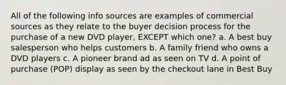 All of the following info sources are examples of commercial sources as they relate to the buyer decision process for the purchase of a new DVD player, EXCEPT which one? a. A best buy salesperson who helps customers b. A family friend who owns a DVD players c. A pioneer brand ad as seen on TV d. A point of purchase (POP) display as seen by the checkout lane in Best Buy