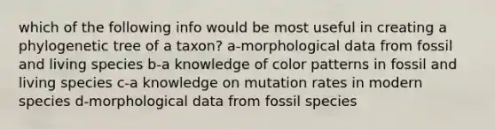 which of the following info would be most useful in creating a phylogenetic tree of a taxon? a-morphological data from fossil and living species b-a knowledge of color patterns in fossil and living species c-a knowledge on mutation rates in modern species d-morphological data from fossil species