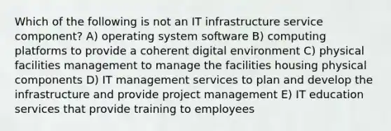 Which of the following is not an IT infrastructure service component? A) operating system software B) computing platforms to provide a coherent digital environment C) physical facilities management to manage the facilities housing physical components D) IT management services to plan and develop the infrastructure and provide project management E) IT education services that provide training to employees