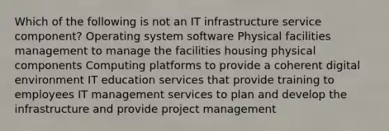 Which of the following is not an IT infrastructure service component? Operating system software Physical facilities management to manage the facilities housing physical components Computing platforms to provide a coherent digital environment IT education services that provide training to employees IT management services to plan and develop the infrastructure and provide project management