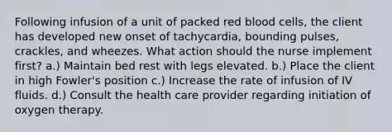 Following infusion of a unit of packed red blood cells, the client has developed new onset of tachycardia, bounding pulses, crackles, and wheezes. What action should the nurse implement first? a.) Maintain bed rest with legs elevated. b.) Place the client in high Fowler's position c.) Increase the rate of infusion of IV fluids. d.) Consult the health care provider regarding initiation of oxygen therapy.