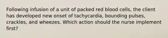 Following infusion of a unit of packed red blood cells, the client has developed new onset of tachycardia, bounding pulses, crackles, and wheezes. Which action should the nurse implement first?