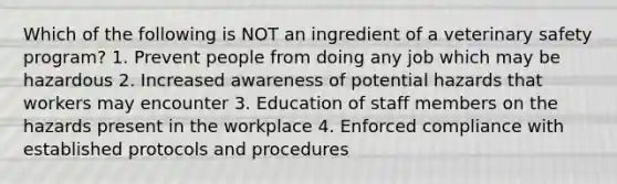 Which of the following is NOT an ingredient of a veterinary safety program? 1. Prevent people from doing any job which may be hazardous 2. Increased awareness of potential hazards that workers may encounter 3. Education of staff members on the hazards present in the workplace 4. Enforced compliance with established protocols and procedures