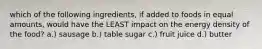 which of the following ingredients, if added to foods in equal amounts, would have the LEAST impact on the energy density of the food? a.) sausage b.) table sugar c.) fruit juice d.) butter