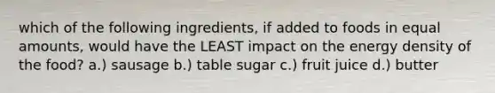 which of the following ingredients, if added to foods in equal amounts, would have the LEAST impact on the energy density of the food? a.) sausage b.) table sugar c.) fruit juice d.) butter