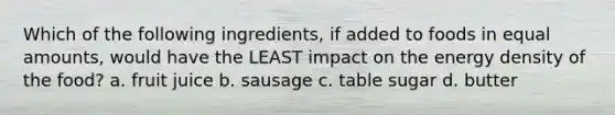 Which of the following ingredients, if added to foods in equal amounts, would have the LEAST impact on the energy density of the food? a. fruit juice b. sausage c. table sugar d. butter