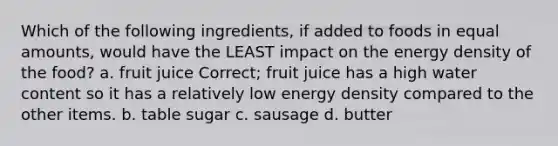 Which of the following ingredients, if added to foods in equal amounts, would have the LEAST impact on the energy density of the food? a. fruit juice Correct; fruit juice has a high water content so it has a relatively low energy density compared to the other items. b. table sugar c. sausage d. butter