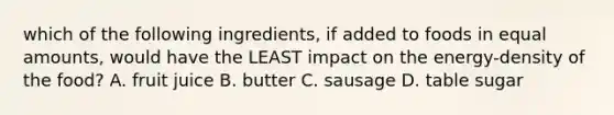 which of the following ingredients, if added to foods in equal amounts, would have the LEAST impact on the energy-density of the food? A. fruit juice B. butter C. sausage D. table sugar