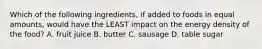 Which of the following ingredients, if added to foods in equal amounts, would have the LEAST impact on the energy density of the food? A. fruit juice B. butter C. sausage D. table sugar