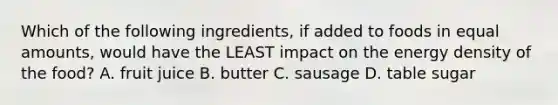 Which of the following ingredients, if added to foods in equal amounts, would have the LEAST impact on the energy density of the food? A. fruit juice B. butter C. sausage D. table sugar