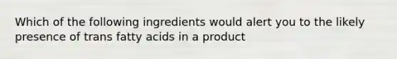 Which of the following ingredients would alert you to the likely presence of trans fatty acids in a product