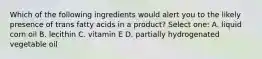 Which of the following ingredients would alert you to the likely presence of trans fatty acids in a product? Select one: A. liquid corn oil B. lecithin C. vitamin E D. partially hydrogenated vegetable oil