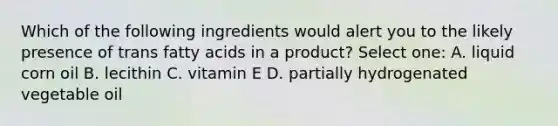 Which of the following ingredients would alert you to the likely presence of trans fatty acids in a product? Select one: A. liquid corn oil B. lecithin C. vitamin E D. partially hydrogenated vegetable oil