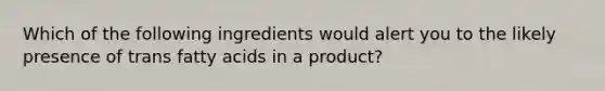 Which of the following ingredients would alert you to the likely presence of trans fatty acids in a product?