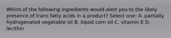 Which of the following ingredients would alert you to the likely presence of trans <a href='https://www.questionai.com/knowledge/kXSfyghuEN-fatty-acids' class='anchor-knowledge'>fatty acids</a> in a product? Select one: A. partially hydrogenated vegetable oil B. liquid corn oil C. vitamin E D. lecithin