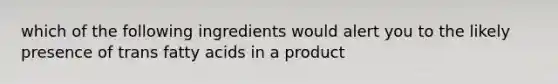 which of the following ingredients would alert you to the likely presence of trans fatty acids in a product