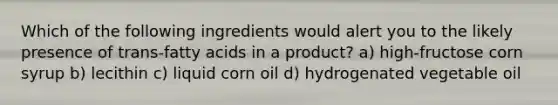 Which of the following ingredients would alert you to the likely presence of trans-fatty acids in a product? a) high-fructose corn syrup b) lecithin c) liquid corn oil d) hydrogenated vegetable oil