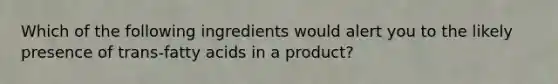 Which of the following ingredients would alert you to the likely presence of trans-fatty acids in a product?