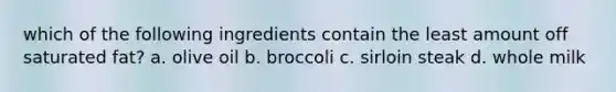 which of the following ingredients contain the least amount off saturated fat? a. olive oil b. broccoli c. sirloin steak d. whole milk