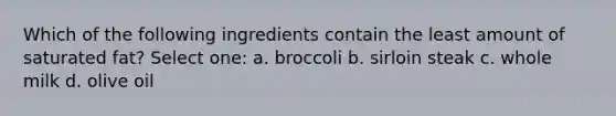 Which of the following ingredients contain the least amount of saturated fat? Select one: a. broccoli b. sirloin steak c. whole milk d. olive oil