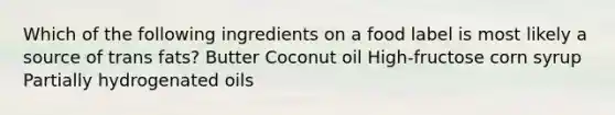 Which of the following ingredients on a food label is most likely a source of trans fats? Butter Coconut oil High-fructose corn syrup Partially hydrogenated oils