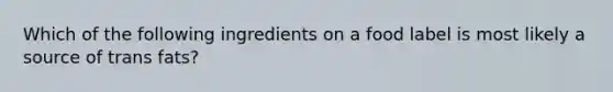 Which of the following ingredients on a food label is most likely a source of trans fats?