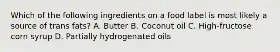 Which of the following ingredients on a food label is most likely a source of trans fats? A. Butter B. Coconut oil C. High-fructose corn syrup D. Partially hydrogenated oils