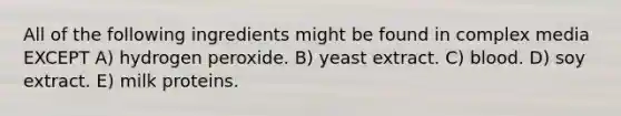 All of the following ingredients might be found in complex media EXCEPT A) hydrogen peroxide. B) yeast extract. C) blood. D) soy extract. E) milk proteins.