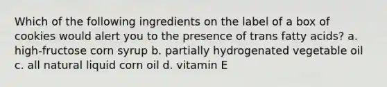 Which of the following ingredients on the label of a box of cookies would alert you to the presence of trans fatty acids? a. high-fructose corn syrup b. partially hydrogenated vegetable oil c. all natural liquid corn oil d. vitamin E