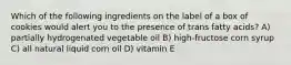 Which of the following ingredients on the label of a box of cookies would alert you to the presence of trans fatty acids? A) partially hydrogenated vegetable oil B) high-fructose corn syrup C) all natural liquid corn oil D) vitamin E