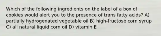 Which of the following ingredients on the label of a box of cookies would alert you to the presence of trans fatty acids? A) partially hydrogenated vegetable oil B) high-fructose corn syrup C) all natural liquid corn oil D) vitamin E