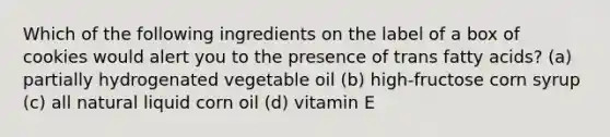 Which of the following ingredients on the label of a box of cookies would alert you to the presence of trans fatty acids? (a) partially hydrogenated vegetable oil (b) high-fructose corn syrup (c) all natural liquid corn oil (d) vitamin E