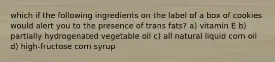 which if the following ingredients on the label of a box of cookies would alert you to the presence of trans fats? a) vitamin E b) partially hydrogenated vegetable oil c) all natural liquid corn oil d) high-fructose corn syrup