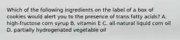 Which of the following ingredients on the label of a box of cookies would alert you to the presence of trans fatty acids? A. high-fructose corn syrup B. vitamin E C. all-natural liquid corn oil D. partially hydrogenated vegetable oil