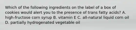 Which of the following ingredients on the label of a box of cookies would alert you to the presence of trans fatty acids? A. high-fructose corn syrup B. vitamin E C. all-natural liquid corn oil D. partially hydrogenated vegetable oil