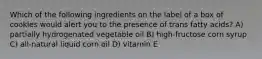 Which of the following ingredients on the label of a box of cookies would alert you to the presence of trans fatty acids? A) partially hydrogenated vegetable oil B) high-fructose corn syrup C) all-natural liquid corn oil D) vitamin E