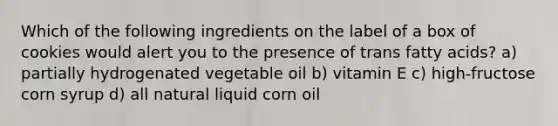 Which of the following ingredients on the label of a box of cookies would alert you to the presence of trans fatty acids? a) partially hydrogenated vegetable oil b) vitamin E c) high-fructose corn syrup d) all natural liquid corn oil