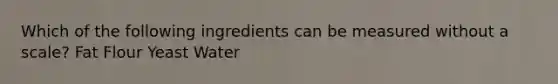 Which of the following ingredients can be measured without a scale? Fat Flour Yeast Water