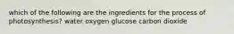 which of the following are the ingredients for the process of photosynthesis? water oxygen glucose carbon dioxide