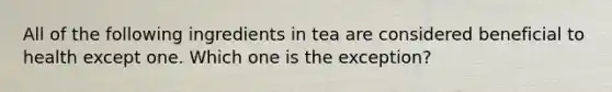 All of the following ingredients in tea are considered beneficial to health except one. Which one is the exception?